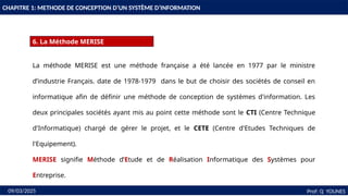 10
CHAPITRE 1: METHODE DE CONCEPTION D’UN SYSTÈME D’INFORMATION
6. La Méthode MERISE
Prof: Q YOUNES
09/03/2025
La méthode MERISE est une méthode française a été lancée en 1977 par le ministre
d’industrie Français. date de 1978-1979 dans le but de choisir des sociétés de conseil en
informatique afin de définir une méthode de conception de systèmes d'information. Les
deux principales sociétés ayant mis au point cette méthode sont le CTI (Centre Technique
d'Informatique) chargé de gérer le projet, et le CETE (Centre d'Etudes Techniques de
l'Equipement).
MERISE signifie Méthode d’Etude et de Réalisation Informatique des Systèmes pour
Entreprise.
 