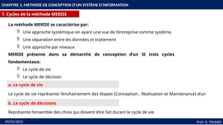 13
CHAPITRE 1: METHODE DE CONCEPTION D’UN SYSTÈME D’INFORMATION
7. Cycles de la méthode MERISE
Prof: Q YOUNES
09/03/2025
MERISE présente dans sa démarche de conception d’un SI trois cycles
fondamentaux:
 Le cycle de vie
 Le cycle de décision
 Le cycle d’abstraction
a. Le cycle de vie
Le cycle de vie représente l’enchainement des étapes (Conception , Réalisation et Maintenance) d’un
SI.
b. Le cycle de décisions
Représente l’ensemble des choix qui doivent être fait durant le cycle de vie.
La méthode MERISE se caractérise par:
 Une approche systémique en ayant une vue de l’entreprise comme système.
 Une séparation entre les données et traitement
 Une approche par niveaux
 