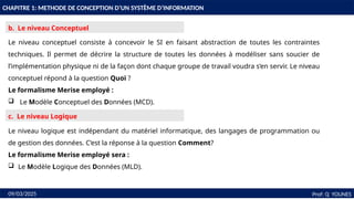 15
CHAPITRE 1: METHODE DE CONCEPTION D’UN SYSTÈME D’INFORMATION
Prof: Q YOUNES
09/03/2025
b. Le niveau Conceptuel
Le niveau conceptuel consiste à concevoir le SI en faisant abstraction de toutes les contraintes
techniques. Il permet de décrire la structure de toutes les données à modéliser sans soucier de
l’implémentation physique ni de la façon dont chaque groupe de travail voudra s’en servir. Le niveau
conceptuel répond à la question Quoi ?
Le formalisme Merise employé :
 Le Modèle Conceptuel des Données (MCD).
Le niveau logique est indépendant du matériel informatique, des langages de programmation ou
de gestion des données. C’est la réponse à la question Comment?
Le formalisme Merise employé sera :
 Le Modèle Logique des Données (MLD).
c. Le niveau Logique
 