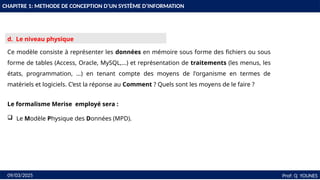 16
Prof: Q YOUNES
09/03/2025
d. Le niveau physique
Ce modèle consiste à représenter les données en mémoire sous forme des fichiers ou sous
forme de tables (Access, Oracle, MySQL,…) et représentation de traitements (les menus, les
états, programmation, …) en tenant compte des moyens de l'organisme en termes de
matériels et logiciels. C’est la réponse au Comment ? Quels sont les moyens de le faire ?
Le formalisme Merise employé sera :
 Le Modèle Physique des Données (MPD).
CHAPITRE 1: METHODE DE CONCEPTION D’UN SYSTÈME D’INFORMATION
 