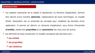 19
Prof: Q YOUNES
09/03/2025
CHAPITRE 2 : MODELE ENTITE - ASSOCIATION
INTRODUCTION
 Les aspects importants de la réalité à représenter, ou domaine d’application, doivent
être décrits d’une manière abstraite, indépendante de toute technologie. Le modèle
Entité- Association est un ensemble de concepts pour modéliser les données d’une
application. Il permet de décrire un domaine d’application sous forme d’ensemble
d’entités, dotées des propriétés et en association les unes avec les autres.
 Les éléments de base constituant un modèle conceptuel des données sont :
 les entités
 les propriétés
 Les relations.
 