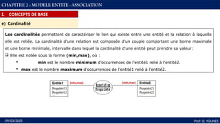 27
Prof: Q YOUNES
09/03/2025
CHAPITRE 2 : MODELE ENTITE - ASSOCIATION
I. CONCEPTS DE BASE
e) Cardinalité
Les cardinalités permettent de caractériser le lien qui existe entre une entité et la relation à laquelle
elle est reliée. La cardinalité d'une relation est composée d'un couple comportant une borne maximale
et une borne minimale, intervalle dans lequel la cardinalité d'une entité peut prendre sa valeur:
 Elle est notée sous la forme (min,max), où :
 min est le nombre minimum d’occurrences de l’entité1 relié à l’entité2.
 max est le nombre maximum d’occurrences de l’entité1 relié à l’entité2.
 