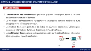 3
CHAPITRE 1: METHODE DE CONCEPTION D’UN SYSTÈME D’INFORMATION
INTRODUCTION
Prof: Q YOUNES
09/03/2025
 La modélisation des données est un processus que vous utilisez pour définir la structure
des données d’une base de données.
 Les modèles de données sont des représentations visuelles des éléments de données d’une
entreprise et des connexions entre eux.
 Les modèles de données permettent de mettre en œuvre des applications utilisées pour
accéder aux informations d’une base de données de manière efficace.
 La modélisation des données a un impact considérable sur le coût et le temps nécessaires
à la création d’une nouvelle application.
BD
user1 user2
 