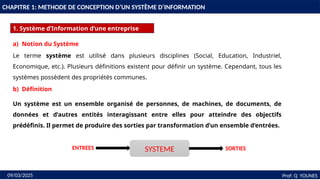 4
CHAPITRE 1: METHODE DE CONCEPTION D’UN SYSTÈME D’INFORMATION
1. Système d’Information d’une entreprise
Prof: Q YOUNES
09/03/2025
a) Notion du Système
Le terme système est utilisé dans plusieurs disciplines (Social, Education, Industriel,
Economique, etc.). Plusieurs définitions existent pour définir un système. Cependant, tous les
systèmes possèdent des propriétés communes.
b) Définition
Un système est un ensemble organisé de personnes, de machines, de documents, de
données et d’autres entités interagissant entre elles pour atteindre des objectifs
prédéfinis. Il permet de produire des sorties par transformation d’un ensemble d’entrées.
SYSTEME
ENTREES SORTIES
 
