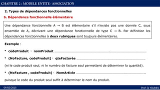 43
Prof: Q YOUNES
09/03/2025
CHAPITRE 2 : MODELE ENTITE - ASSOCIATION
Exemple :
 codeProduit  nomProduit ………………………………………………………….………………………………………
 (NoFacture, codeProduit) qteFacturée …………………………………………………………………………
(ni le code produit seul, ni le numéro de facture seul permettent de déterminer la quantité).
 (NoFacture , codeProduit) NomArticle …………………………………………………….…………………..
puisque le code du produit seul suffit à déterminer le nom du produit.
b. Dépendance fonctionnelle élémentaire
Une dépendance fonctionnelle A B est élémentaire s’il n’existe pas une donnée C, sous
→
ensemble de A, décrivant une dépendance fonctionnelle de type C B. Par définition les
→
dépendances fonctionnelles à deux rubriques sont toujours élémentaires.
2. Types de dépendances fonctionnelles
 