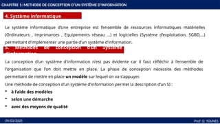 8
CHAPITRE 1: METHODE DE CONCEPTION D’UN SYSTÈME D’INFORMATION
4. Système informatique
Prof: Q YOUNES
09/03/2025
Le système informatique d’une entreprise est l’ensemble de ressources informatiques matérielles
(Ordinateurs , imprimantes , Equipements réseau …) et logicielles (Système d’exploitation, SGBD,…)
permettant d’implémenter une partie d’un système d’information.
5. Méthodes de conception d’un Système
d’information
La conception d'un système d'information n'est pas évidente car il faut réfléchir à l'ensemble de
l'organisation que l'on doit mettre en place. La phase de conception nécessite des méthodes
permettant de mettre en place un modèle sur lequel on va s'appuyer.
Une méthode de conception d’un système d’information permet la description d’un SI :
 à l’aide des modèles
 selon une démarche
 avec des moyens de qualité
 