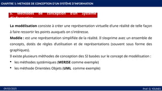 9
CHAPITRE 1: METHODE DE CONCEPTION D’UN SYSTÈME D’INFORMATION
Prof: Q YOUNES
09/03/2025
La modélisation consiste à créer une représentation virtuelle d'une réalité de telle façon
à faire ressortir les points auxquels on s'intéresse.
Modèle : est une représentation simplifiée de la réalité. Il s’exprime avec un ensemble de
concepts, dotés de règles d’utilisation et de représentations (souvent sous forme des
graphiques).
Il existe plusieurs méthodes de conception des SI basées sur le concept de modélisation :
 les méthodes systémiques (MERISE comme exemple)
 les méthode Orientées Objets (UML comme exemple)
5. Méthodes de conception d’un Système
d’information
 