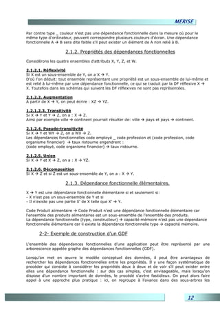 MERISE

Par contre type _ couleur n'est pas une dépendance fonctionnelle dans la mesure où pour le
même type d'ordinateur, peuvent correspondre plusieurs couleurs d'écran. Une dépendance
fonctionnelle A   B sera dite faible s'il peut exister un élément de A non relié à B.

                     2.1.2. Propriétés des dépendances fonctionnelles

Considérons les quatre ensembles d'attributs X, Y, Z, et W.

2.1.2.1. Réflexivité
Si X est un sous-ensemble de Y, on a X    Y.
D'où l'on déduit: tout ensemble représentant une propriété est un sous-ensemble de lui-même et
est relié à lui-même par une dépendance fonctionnelle, ce qui se traduit par la DF réflexive X
X. Toutefois dans les schémas qui suivent les DF réflexives ne sont pas représentées.

2.1.2.2. Augmentation
A partir de X Y, on peut écrire : XZ      YZ.

1.2.1.2.3. Transitivité
Si X    Y et Y  Z, on a : X    Z.
Ainsi par exemple ville   continent pourrait résulter de: ville   pays et pays   continent.

2.1.2.4. Pseudo-transitivité
Si X   Y et WY    Z, on a WX     Z.
Les dépendances fonctionnelles code employé _ code profession et (code profession, code
organisme financier)    taux ristourne engendrent :
(code employé, code organisme financier)    taux ristourne.

2.1.2.5. Union
Si X   Y et X  Z, on a : X     YZ.

2.1.2.6. Décomposition
Si X   Z et si Z est un sous-ensemble de Y, on a : X     Y.

                     2.1.3. Dépendance fonctionnelle élémentaires.

X     Y est une dépendance fonctionnelle élémentaire si et seulement si:
- X n'est pas un sous-ensemble de Y et si
- Il n'existe pas une partie X' de X telle que X' Y.

Code Produit alimentaire    Code Produit n'est une dépendance fonctionnelle élémentaire car
l'ensemble des produits alimentaires est un sous-ensemble de l'ensemble des produits.
La dépendance fonctionnelle (type, constructeur)     capacité mémoire n'est pas une dépendance
fonctionnelle élémentaire car il existe la dépendance fonctionnelle type capacité mémoire.

       2-2- Exemple de construction d’un GDF

L'ensemble des dépendances fonctionnelles d'une application peut être représenté par une
arborescence appelée graphe des dépendances fonctionnelles (GDF).

Lorsqu'on met en œuvre le modèle conceptuel des données, il peut être avantageux de
rechercher les dépendances fonctionnelles entre les propriétés. Il y une façon systématique de
procéder qui consiste à considérer les propriétés deux à deux et de voir s'il peut exister entre
elles une dépendance fonctionnelle : sur des cas simples, c'est envisageable, mais lorsqu'on
dispose d'un nombre important de données, le procédé s'avère fastidieux. On peut alors faire
appel à une approche plus pratique : ici, on regroupe à l'avance dans des sous-arbres les



                                                                                       12
 