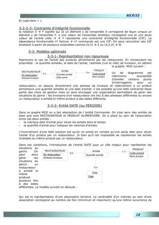 MERISE
Et code-libre = 1

3-2-2-3- Contrainte d’intégrité fonctionnelle
la notation X    Y signifie qui (à un élément x de l’ensemble X correspond de façon unique un
élément y de l’ensemble Y. a une valeur de l’ensemble émetteur correspond une et une seule
valeur de l’entité cible. X      Y représente une contrainte d’intégrité fonctionnelle (CIF). La
dépendance fonctionnelle n° facture      n° commande est une CIF. On peut rencontrer des CIF
émettant à partir de plusieurs ensembles comme (X,Y)     Z ou (X,Y,Z)   W

        3-3- Modèles optimisés
                   3-3-1- Représentation non rigoureuse
Reprenons le cas de l’achat des produits alimentaires par les restaurants. En introduisant les
propriétés : la quantité achetée, la date de l’achat, l’adresse (rue et ville) de livraison, on obtient
                                                                       le graphe MCD suivant :
                                     Achéte                PRODUIT
  RESTAURATEUR
                      0,n
                                                    0,n
                                                          Code produit Un     tel  diagramme      est
  No réstaurateur                Quantité acheté
                                 Date achat               Nom produit  néanmoins          susceptible
  Adresse livraison
                                                                       d’éveiller   certains   points
                                                                       d’interrogation.    pour   un
restaurateur, on associe directement une adresse de livraison et relativement à un produit
alimentaire une quantité achetée et une date d’achat. il est possible qu’une telle contrainte fasse
partie des choix de gestion mais on peut envisager une organisation permettant de gérer des
situations du genre : les livraisons d’un restaurateur ont lieu à des adresses différentes ou encore
un restaurateur a acheté le même produit à des dates différents.

                            3-3-2- Entité DATE (ou PERIODE)

Dans ce graphe MCD on a fait abstraction de l ‘entité Commande. On s’est servi des entités de
base que sont RESTAURATEUR et PRODUIT ALIMENTAIRE. On a placé au sein de l’association
entre ces deux entités :
- la rubrique date d’achat pour situer les achats dans le temps
- la quantité d’achat pour indiquez les volumes d’achats.

L’inconvénient d’une telle solution est qu’on ne prend en compte qu’une seule date pour situer
l’achat d’un produit par un restaurateur. Si bien qu’il est impossible de représenter les achats
multiples du même produit par un restaurateur.

Dans ces conditions, l’introduction de l’entité DATE joue un rôle majeur pour représenter les
situations du                                                                   PRODUIT
genre.      On     RESTAURATEUR                       Achéte             1,1
                                     0,n                                     Code produit
peut      alors   No réstaurateur                Quantité acheté             Nom produit
gérer       les   Adresse livraison
situations du
genre :     un
restaurateur                                            0,n
a acheté le
                                                      Date
même
produiot                                          Date
plusieurs fois
à des dates
différentes. Le modèle suivant en découle :


Qui est la représentation d’une association ternaire. La cardinalité d’un individu au sein d’une
association correspond au nombre de fois (minimum et maximum) qu’une même occurrence de




                                                                                          18
 
