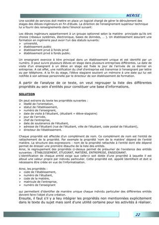 MERISE
Une société de services doit mettre en place un logiciel chargé de gérer le déroulement des
stages des élèves-ingénieurs en fin d'étude. La direction de l'enseignement supérieur technique
lui a fourni des renseignements dans l'énoncé suivant:

Les élèves ingénieurs appartiennent à un groupe optionnel selon la matière principale qu'ils ont
choisie (réseaux systèmes, électronique, bases de données, … ). Un établissement assurant une
formation en ingénierie peut avoir l'un des statuts suivants:
   université,
   établissement public
   établissement privé à fonds privé
   établissement privé à fonds public.

Un enseignant exercice à titre principal dans un établissement unique et est identifié par un
numéro. Il peut suivre plusieurs élèves en stage dans plusieurs entreprises différentes. La date de
visite d'un enseignent à un élève en stage est fixée le jour de l'arrivée de ce dernier en
entreprise. A cet effet, une notification du chef d'entreprise est transmise à l'enseignant par lettre
ou par téléphone. A la fin du stage, l'élève stagiaire soutient un mémoire à une date qui lui est
notifiée à son adresse personnelle par le directeur de son établissement de formation.

A partir de l'analyse de ce texte, on veut regrouper la liste des différentes
propriétés au sein d'entités pour constituer une base d'informations.

SOLUTION

On peut extraire du texte les propriétés suivantes :
   libellé de l'orientation,
   statut de l'établissement,
   numéro de l'enseignant,
   date de visite à l'étudiant, (étudiant = élève-stagiaire)
   jour de l'arrivée,
   chef de l'entreprise,
   date de soutenance de l'étudiant,
   adresse de l'étudiant (rue de l'étudiant, ville de l'étudiant, code postal de l'étudiant),
   directeur de l'établissement.

Chaque propriété est affectée d'un complément de nom. Ce complément de nom est l'entité de
rattachement de la propriété. Par exemple la propriété 'nom de la matière' dépend de l'entité
matière. La structure des expressions : nom de la propriété rattachée à l'entité dont elle dépend
permet de dresser une première ébauche de la liste des entités.
Ainsi, le regroupement des propriétés ci-dessus permet de présumer de l'existence des entités
suivantes : ÉTABLISSEMENT, ETUDIANT, MATIÈRE, ENTREPRISE, ENSEIGNANT.
L'identification de chaque entité exige que celle-ci soit dotée d'une propriété à laquelle il est
alloué une valeur propre par individu particulier. Cette propriété est. appelé Identifiant et doit si
nécessaire être créée en vue de l'informatisation.

Ainsi, les propriétés :
   code de l'établissement,
   numéro de l'étudiant,
   code de la matière,
   matricule de l'entreprise,
   numéro de l'enseignant

qui permettent d'identifier de manière unique chaque individu particulier des différentes entités
doivent faire l'objet d'une création.
Ensuite, il faut s'il y a lieu intégrer les propriétés non mentionnées explicitement
dans le texte du sujet mais sont d'une utilité certaine pour les activités à réaliser.


                                                                                          22
 