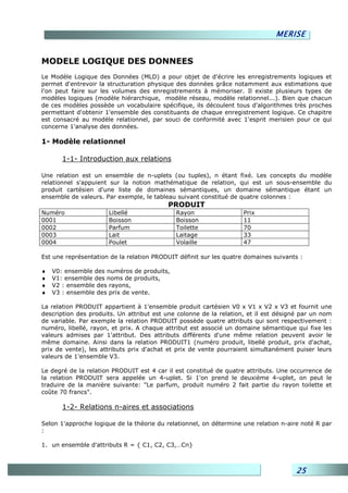 MERISE


MODELE LOGIQUE DES DONNEES
Le Modèle Logique des Données (MLD) a pour objet de d'écrire les enregistrements logiques et
permet d'entrevoir la structuration physique des données grâce notamment aux estimations que
l'on peut faire sur les volumes des enregistrements à mémoriser. Il existe plusieurs types de
modèles logiques (modèle hiérarchique, modèle réseau, modèle relationnel...). Bien que chacun
de ces modèles possède un vocabulaire spécifique, ils découlent tous d'algorithmes très proches
permettant d'obtenir 1'ensemble des constituants de chaque enregistrement logique. Ce chapitre
est consacré au modèle relationnel, par souci de conformité avec 1'esprit merisien pour ce qui
concerne 1'analyse des données.

1- Modèle relationnel

       1-1- Introduction aux relations

Une relation est un ensemble de n-uplets (ou tuples), n étant fixé. Les concepts du modèle
relationnel s'appuient sur la notion mathématique de relation, qui est un sous-ensemble du
produit cartésien d'une liste de domaines sémantiques, un domaine sémantique étant un
ensemble de valeurs. Par exemple, le tableau suivant constitué de quatre colonnes :
                                          PRODUIT
Numéro                Libellé                Rayon                  Prix
0001                  Boisson                Boisson                11
0002                  Parfum                 Toilette               70
0003                  Lait                   Laitage                33
0004                  Poulet                 Volaille               47

Est une représentation de la relation PRODUIT définit sur les quatre domaines suivants :

♦   V0: ensemble des numéros de produits,
♦   V1: ensemble des noms de produits,
♦   V2 : ensemble des rayons,
♦   V3 : ensemble des prix de vente.

La relation PRODUIT appartient à 1'ensemble produit cartésien V0 x V1 x V2 x V3 et fournit une
description des produits. Un attribut est une colonne de la relation, et il est désigné par un nom
de variable. Par exemple la relation PRODUIT possède quatre attributs qui sont respectivement :
numéro, libellé, rayon, et prix. A chaque attribut est associé un domaine sémantique qui fixe les
valeurs admises par 1'attribut. Des attributs différents d'une même relation peuvent avoir le
même domaine. Ainsi dans la relation PRODUIT1 (numéro produit, libellé produit, prix d'achat,
prix de vente), les attributs prix d'achat et prix de vente pourraient simultanément puiser leurs
valeurs de 1'ensemble V3.

Le degré de la relation PRODUIT est 4 car il est constitué de quatre attributs. Une occurrence de
la relation PRODUIT sera appelée un 4-uplet. Si 1'on prend le deuxième 4-uplet, on peut le
traduire de la manière suivante: "Le parfum, produit numéro 2 fait partie du rayon toilette et
coûte 70 francs".

       1-2- Relations n-aires et associations

Selon 1'approche logique de la théorie du relationnel, on détermine une relation n-aire noté R par
:

1. un ensemble d'attributs R = { C1, C2, C3,…Cn}



                                                                                     25
 