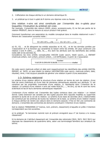 MERISE

2. 1'affectation de chaque attribut à un domaine sémantique Di.

3. un prédicat qui à tout n-uplet de R donne une réponse vraie ou fausse.

Une relation n-aire est ainsi constituée par 1'ensemble des n-uplets pour
lesquelles 1'évaluation du prédicat est vraie.
Par exemple, 1'ensemble des valeurs (0005, phare, accessoire-auto, 0) ne fait pas partie de la
relation PRODUIT, dans la mesure où aucun produit n'est gratuit.

Comment transformer une association du modèle conceptuel dans le modèle relationnel n-aire ?
Partons de 1'association suivante notée :

                                                          F
                              E1 x E2 x E3 x.....x Ek --------- Al x A2 x A3 x ….x An

où E1, E2, … et Ek désignent les entités associées et Al, A2,.. et An les données portées par
1'association et F la fonction qui caractérise la liaison entre les entités. On peut construire une
relation n-aire R (IdE1,....., IdEk, Al,..., An) dont les attributs sont les identifiants des entités
notés IdEi et les données Aj.
Considérons les trois entités conceptuelles VACCIN (code vaccin, libelé vaccin,....), ENFANT
(matricule enfant, nom enfant, prénom enfant,..) et DATE(date). A partir de 1'association

                                                 Vacciner
                           VACCIN X ENFANT X DATE ------------------------- résultat



Où code vaccin matricule enfant et date sont respectivement les identifiants des entités VACCIN,
ENFANT, et DATE, on peut établir la relation VACCINATION code vaccin, matricule enfant, date,
résultat). Ainsi, il est toujours possible de générer une relation à partir d'une association.

       1-3- Schéma relationnel
Le schéma d'une relation définit la structure d'une relation en terme de nom de relation, d'une
liste de noms d'attributs et d'une liste de domaines sémantiques associés aux attributs. I1 est
constitué par les propriétés invariantes d'une relation. I1 représente donc 1'intention de la
relation. Le schéma d'une relation n-aire est notée R(Al:D1,...., An:Dn), où les Ai sont les noms
d'attributs et les Di leurs domaines sémantiques respectifs.

L’extension d'une relation est 1'ensemble des tuples contenus dans une relation i un instant
donné. Cette extension est variable car des tuples peuvent être rajoutés modifiés ou supprimés
pendant la durée de la vie de la relation. Le schéma d'une base de données (B.D.) relationnelles
est constitué par les schémas de toutes les relations de la base. Le schéma d'une relation impose
à chaque attribut de rendre ses valeurs dans le domaine associé; il fixe en fait une contrainte de
domaine. L'ensemble des contraintes de domaine constituent 1'intention d'une relation.

Soit la relation TENNISMAN (n° licence, nom, prénom, classement) à laquelle on prête 1'intention
correspondant aux lois suivantes.

a) le prédicat: "le tennisman nommé nom et prénom enregistré sous n° de licence a le niveau
classement"

b) le domaine de 1'attribut classement est 1'ensemble des rationnels [30/4, 30/3, 30/2 30/1] qui
regroupe les classements de quatrième série, selon une terminologie familière aux amateurs de
tennis.




                                                                                            26
 