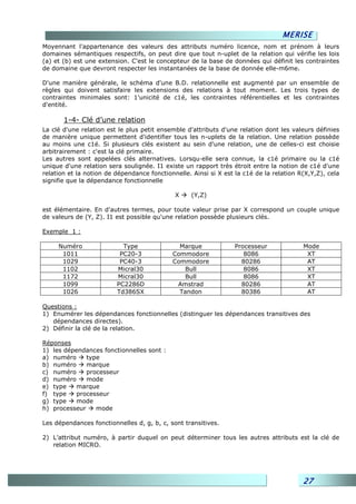 MERISE
Moyennant l'appartenance des valeurs des attributs numéro licence, nom et prénom à leurs
domaines sémantiques respectifs, on peut dire que tout n-uplet de la relation qui vérifie les lois
(a) et (b) est une extension. C'est le concepteur de la base de données qui définit les contraintes
de domaine que devront respecter les instantanées de la base de donnée elle-m6me.

D'une manière générale, le schéma d'une B.D. relationnelle est augmenté par un ensemble de
règles qui doivent satisfaire les extensions des relations à tout moment. Les trois types de
contraintes minimales sont: 1'unicité de c1é, les contraintes référentielles et les contraintes
d'entité.

       1-4- Clé d’une relation
La clé d'une relation est le plus petit ensemble d'attributs d'une relation dont les valeurs définies
de manière unique permettent d'identifier tous les n-uplets de la relation. Une relation possède
au moins une c1é. Si plusieurs clés existent au sein d'une relation, une de celles-ci est choisie
arbitrairement : c'est la clé primaire.
Les autres sont appelées clés alternatives. Lorsqu—elle sera connue, la c1é primaire ou la c1é
unique d'une relation sera soulignée. I1 existe un rapport très étroit entre la notion de c1é d'une
relation et la notion de dépendance fonctionnelle. Ainsi si X est la c1é de la relation R(X,Y,Z), cela
signifie que la dépendance fonctionnelle

                                             X     (Y,Z)

est élémentaire. En d'autres termes, pour toute valeur prise par X correspond un couple unique
de valeurs de (Y, Z). I1 est possible qu'une relation possède plusieurs clés.

Exemple 1 :

     Numéro                Type               Marque              Processeur             Mode
      1011                PC20-3            Commodore                8086                 XT
      1029                PC40-3            Commodore               80286                 AT
      1102               Micral30              Bull                  8086                 XT
      1172               Micral30              Bull                  8086                 XT
      1099               PC2286D             Amstrad                80286                 AT
      1026               Td386SX              Tandon                80386                 AT

Questions :
1) Enumérer les dépendances fonctionnelles (distinguer les dépendances transitives des
   dépendances directes).
2) Définir la clé de la relation.

Réponses
1) les dépendances fonctionnelles sont :
a) numéro     type
b) numéro     marque
c) numéro     processeur
d) numéro     mode
e) type    marque
f) type    processeur
g) type    mode
h) processeur    mode

Les dépendances fonctionnelles d, g, b, c, sont transitives.

2) L’attribut numéro, à partir duquel on peut déterminer tous les autres attributs est la clé de
   relation MICRO.




                                                                                         27
 