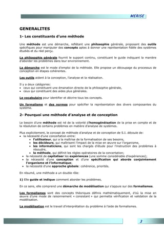 MERISE


GENERALITES
1- Les constituants d’une méthode

Une méthode est une démarche, reflétant une philosophie générale, proposant des outils
spécifiques pour manipuler des concepts aptes à donner une représentation fidèle des systèmes
étudiés et du réel perçu.

La philosophie générale fournit le support continu, constituant le guide indiquant la manière
d’aborder les problèmes dans leur environnement.

La démarche est le mode d’emploi de la méthode. Elle propose un découpage du processus de
conception en étapes cohérentes.

Les outils aident à la conception, l’analyse et la réalisation.

Il y a deux catégories:
• ceux qui constituent une émanation directe de la philosophie générale,
• ceux qui constituent des aides plus générales.

Le vocabulaire pour identifier et décrire tous les concepts.

Un formalisme et des normes pour spécifier la représentation des divers composantes du
système.

2- Pourquoi une méthode d’analyse et de conception

Le besoin d’une méthode est né de la volonté d’homogénéisation de la prise en compte et de
la résolution de certains problèmes en matière d’analyse de systèmes.

Plus explicitement, le concept de méthode d’analyse et de conception de S.I. découle de:
• la nécessité d’une concertation entre:
        • l’utilisateur, qui a la maîtrise de la formalisation de ses besoins,
        • les décideurs, qui maîtrisent l’impact de la mise en œuvre sur l’organisme,
        • les informaticiens, qui sont les chargés d’étude pour l’instruction des problèmes à
          résoudre,
        • la méthode, qui définit les règles opératoires de la concertation;
  • la nécessité de capitaliser les expériences (une somme considérable d’expériences);
  • la nécessité d’une conception et d’une spécification qui aborde conjointement
     l’organisme et l’informatique;
  • la nécessité d’une approche globale: cohérence, priorités.

En résumé, une méthode a un double rôle:

1) Elle guide et indique comment aborder les problèmes.

En ce sens, elle comprend une démarche de modélisation qui s’appuie sur des formalismes.

Les formalismes sont des concepts théoriques définis mathématiquement, d’où la mise en
œuvre d’une mode de raisonnement « consistant » qui permette vérification et validation de la
modélisation.

La modélisation est le travail d’interprétation du problème à l’aide de formalismes.




                                                                                       3
 