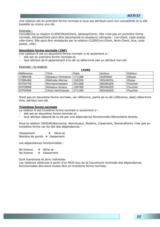 MERISE
Une relation est en première forme normale si tous ses attributs sont non concaténés et si elle
possède au moins une clé.

Exemple :
Considérons la relation CLIENT(NomClient, adresseClient). Elle n’est pas en première forme
normale, AdresseClient peut-être décomposé en plusieurs rubriques : rue-client, code-postal,
ville-client. Elle peut être remplacée par la relation CLIENT(no-Client, Nom-Client, Rue, code
postal, ville).

Deuxième forme normale (2NF)
Une relation R est en deuxième forme normale si et seulement si :
- elle est en première forme normale et
- tout attribut de R appartenant à la clé ne détermine pas un attribut non-clé.

Exemple : la relation
                                             LIVRE
Référence           Titre               Date                Auteur                Editeur
17BR438             Réseaux hertziens   171288              DURAND                Ellipse
57BR488             Méthode Merise      100290              MOUNYOL               Elipse
87FO778             Microprocesseur     201288              BOURGES               Foucher
87FO898             Réseaux locaux      190789              BOURGES               Foucher
87FO948             Choix techniques    271189              BOURGES               Foucher

N’est pas en deuxième forme normale, car référence, partie de la clé (référence, date) détermine
titre, attribut non-clé.

Troisième forme normale
La relation R est troisième forme normale si seulement si :
- elle est en deuxième forme normale et
- tout attribut dépend de la clé par une dépendance fonctionnelle élémentaire directe.

Ainsi la relation JOUEUR(NoLicence, NomJoueur, NoSérie, Clasement, NombrePoint) n’est pas en
troisième forme car du fait des dépendances :

Classement                  Série et
Nombre de points        classement

Les dépendances fonctionnelles :

No licence       Série et
No licence       classement

Sont transitives et donc indirectes.
Les relations obtenues à partir d’un MCD issu de la Couverture minimale des dépendances
fonctionnelles devraient toutes être en troisième forme normale.




                                                                                       30
 