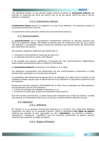 MERISE
Une résultante d'action ou une réaction d'agent externe constitue un événement externe. Par
exemple un organisme qui émet une facture vers un de ses clients, attend de celui-ci comme
réaction un paiement.

                     2-2-2- Evénements internes

L’événement interne quant à lui apparaît à la suite d'une opération. Une opération produit un
ou plusieurs événements internes.

Un événement interne peut être ventilé vers l'environnement extérieur.

       2-3- Synchronisation

La synchronisation est le regroupement d'événements (externes et internes) exprimé sous
forme de proposition logique. Elle établit la manière dont les événements sont liés pour activer
une opération. La proposition logique contient les conditions que doivent vérifier des événements
pour déclencher des actions.

Par exemple, l'opération règlement sera déclenchée si :

• une facture a été produite et transmise au client et si
• un paiement émanant du client a été effectué

Il est possible que plusieurs opérations, provoquées par des synchronisations indépendantes
soient actives simultanément dans le système d'information.

Un événement temporel correspond à une attente ou à un délai.

Les opérations conceptuelles sont déclenchées par des synchronisations comprenant un (des)
événement(s) externe(s) ou un événement temporel.

La justification des événements temporels tient à la nécessité d'un délai entre le moment où les
conditions initiales requises pour le déclenchement d'une opération et l'activation proprement dite
de l'opération.

Prenons par exemple l'opération TRAITEMENT DE LA PAIE. Pour la réalisation de cette opération,
les événements suivants sont suffisants :
• la fiches de pointage est expédiée (événement a), et
• le terminal à utiliser pour la saisie est disponible (événement b).

Pour bon nombre d'entreprises, un délai mensuel est nécessaire pour traiter les salaires. Ce délai
sera associé aux événements internes (a) et (b) pour le déclenchement effectif de la paie.

       2-4- Opération
                  2-4-1- Définition

En réaction à un ou plusieurs événements externes ou à la faveur d'un événement temporel
s'accomplit une action ou un ensemble d'actions. Celles-ci représentent les règles de gestion
relatives aux activités et sont regroupées au sein d'opérations. Les fonctions suivantes :
"facturation", "règlement", "expédition" que l'on rencontre couramment en gestion peuvent
constituer des exemples de règles de gestion.

                     2-4-2- Règles d’émission




                                                                                      35
 