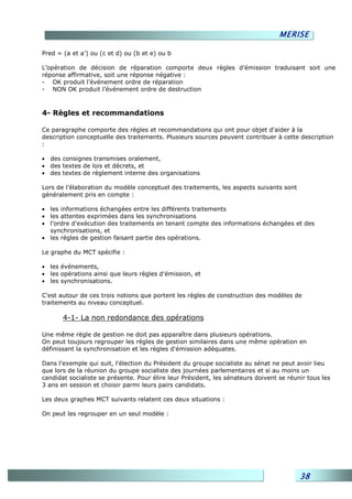 MERISE

Pred = (a et a’) ou (c et d) ou (b et e) ou b

L’opération de décision de réparation comporte deux règles d’émission traduisant soit une
réponse affirmative, soit une réponse négative :
- OK produit l’événement ordre de réparation
- NON OK produit l’événement ordre de destruction



4- Règles et recommandations

Ce paragraphe comporte des règles et recommandations qui ont pour objet d'aider à la
description conceptuelle des traitements. Plusieurs sources peuvent contribuer à cette description
:

• des consignes transmises oralement,
• des textes de lois et décrets, et
• des textes de règlement interne des organisations

Lors de l'élaboration du modèle conceptuel des traitements, les aspects suivants sont
généralement pris en compte :

• les informations échangées entre les différents traitements
• les attentes exprimées dans les synchronisations
• l'ordre d'exécution des traitements en tenant compte des informations échangées et des
  synchronisations, et
• les règles de gestion faisant partie des opérations.

Le graphe du MCT spécifie :

• les événements,
• les opérations ainsi que leurs règles d'émission, et
• les synchronisations.

C'est autour de ces trois notions que portent les règles de construction des modèles de
traitements au niveau conceptuel.

       4-1- La non redondance des opérations

Une même règle de gestion ne doit pas apparaître dans plusieurs opérations.
On peut toujours regrouper les règles de gestion similaires dans une même opération en
définissant la synchronisation et les règles d'émission adéquates.

Dans l'exemple qui suit, l'élection du Président du groupe socialiste au sénat ne peut avoir lieu
que lors de la réunion du groupe socialiste des journées parlementaires et si au moins un
candidat socialiste se présente. Pour élire leur Président, les sénateurs doivent se réunir tous les
3 ans en session et choisir parmi leurs pairs candidats.

Les deux graphes MCT suivants relatent ces deux situations :

On peut les regrouper en un seul modèle :




                                                                                         38
 
