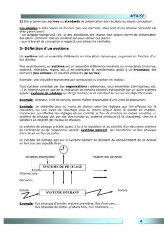 MERISE
2) Elle propose des normes ou standards de présentation des résultats du travail concepteur.

Les normes à elles seules ne forment pas une méthode, elles sont d’une absolue nécessité car
elles garantissent:
- un langage standardisé (ex: si des architectes ont chacun leur propre norme de présentation
des plans, comment font les constructeur pour utiliser ces plans?
- que le travail de conception a respecté une démarche vérifiable.

3- Définition d’un système

Un système est un ensemble d’éléments en interaction dynamique, organisés en fonction d’un
but donnée.

Plus explicitement, un système est un ensemble d’éléments matériels ou immatériels (hommes,
machine, méthodes, règles, etc...) en interaction et transformant, grâce à un processus, des
éléments (les entrées) en d’autres éléments (le sorties).

Exemple: une chaudière transforme par combustion du charbon en chaleur.

Tout système constitué par des organisations (entreprises, sous-ensembles d’entreprises, etc.
..) et fonctionnant en vue de la réalisation de certains objectifs est contrôlé par un autre système
appelé: système de pilotage qui dirige l’entreprise et maintient la cap sur les objectifs choisis.

Exemple: directeur, chef de service, contre maître responsable d’une unité de production.

Exemple: on obtiendra plus ou moins de chaleur selon les réglages que l’on effectue sur la
chaudière, ou une durée de chauffage plus ou moins longue selon la qualité de charbon.
L’opérateur qui effectue les réglages et qui contrôle le flux de charbon en entrée constitue un
système de pilotage qui, par ses commandes au système physique (à la chaudière), cherche à
satisfaire un objectif (tel niveau de chaleur).

Le système de pilotage précède quand à lui à la régulation et au contrôle d’un deuxième système
de l’entreprise ou de l’organisme, appelé: système opérant qui transforme un flux physique
d’entrée en un flux de sortie.

Le système de pilotage agit sur le système opérant en décidant du comportement de ce dernier
en fonction des objectifs fixés.



    variables essentielles                           Fixation des objectifs


                  SYSTEME DE PILOTAGE
         Ecarts
Informations

Décisions


Entrée                                                                 Sorties
                   SYSTEME OPERANT


Exemple: flux physique d’entrée: matière premières, flux financiers,...
         flux physique de sortie: produits finis, flux financiers, ...




                                                                                       4
 