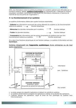 MERISE
Enfin, les informations entre le système de pilotage et le système opérant sont véhiculées par un
troisième système, appelé: système d’information qui représente des « méthodes et moyens
recueillant, contrôlant, mémorisant et distribuant les informations nécessaires à l’exercice de
l’activité de tous les points de l’organisation ».

4- Le fonctionnement d’un système

Le système d’information réalise alors quatre fonctions essentielles:

- Collecter les informations provenant des autres éléments du système ou de l’environnement
externe au système;               fonction dynamique

- Mémoriser les données manipulées par le système,                      fonction statique

- Traiter les données stockées;                                         fonction statique

- Transmettre des informations vers les autres composants du système ainsi que vers
l’environnement externe au système.                      fonction dynamique

On a alors trois fonctions dynamiques et une fonction statique. Le système d’information est donc
dynamique.

Schéma récapitulatif de l’approche systémique d’une entreprise ou de tout
autre organisme:



                         SYSTEME DE PILOTAGE
                          Coordination, Objectifs
E                       (membres de la direction,...)
N
V   E          Décisions         informations
I   X                                traitées
R   T
O   E
N   R                  SYSTEME D’INFORMATION                                 information
N   I informations    - collecte
E    E                - mémorisation         des données
M   U                 - traitement            informations                   vers    l’extérieur
E    R  externes      - transmission
N
T
                                        Informations
                                         collectées


                        SYSTEME OPERANT
                          Production, action
                   (Ensemble du personnel exécutant)
Flux entrant                                                                 Flux sortant


• Le pilote assigne les objectifs (opérations à réaliser) et contrôle le système,
• Le système d’informations enregistre les opérations à réaliser et le résultat des opérations,
• L’opérant effectue les opérations: reçoit et émet les flux (échanges du système avec
  l’environnement)



                                                                                          5
 