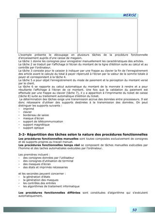 MERISE




L’exemple présente le découpage en plusieurs tâches de la procédure fonctionnelle
d’encaissement auprès d’une caisse de magasin.
La tâche 1 donne les consignes pour enregistrer manuellement les caractéristiques des articles.
La tâche 2 se traduit par l’affichage à l’écran du montant de la ligne d’édition suite au calcul et au
contrôle par l’ordinateur.
La tâche 3 consiste pour le caissier à indiquer par une frappe au clavier la fin de l’enregistrement
des article avant le calcule du total à payer répercuté à l’écran par la valeur de la somme totale à
payer et correspondant à la tâche 4.
La tâche 5 a pour objet l’enregistrement du mode de paiement et la perception du montant versé
par le client.
La tâche 6 se rapporte au calcul automatique du montant de la monnaie à rendre et a pour
résultante l’affichage à l’écran de ce montant. Une fois que la validation du paiement est
effectuée par une frappe au clavier (tâche 7), il y a apparition à l’imprimante du ticket de caisse
(tâche 8) suite au traitement automatique d’édition du ticket.
 La détermination des tâches exige une transmission accrue des données entre processeurs. Il est
donc nécessaire d’utiliser des supports destinées à la transmission des données. On peut
distinguer les supports suivants :
- imprimé
- clavier
- bordereau de saisie
- masque d’écran
- support de télécommunication
- support magnétique
- support optique

3-2- Répartition des tâches selon la nature des procédures fonctionnelles
Les procédures fonctionnelles manuelles sont toutes composées exclusivement de consignes
et de supports propres au travail manuel.
Les procédures fonctionnelles temps réel se composent de tâches manuelles exécutées par
l’homme et des taches automatisées exécutées par l’ordinateur.

Les premières incluent :
- des consignes données par l’utilisateur
- des consignes d’utilisation de terminal
- des masques d’écran
- des états et imprimés nécessaires

et   les secondes peuvent concerner :
-     la génération d’états
-     la génération des masques
-     les contrôles des entrées
-     les algorithmes de traitement informatique

Les procédures fonctionnelles différées sont constituées d’algorithme qui s’exécutent
automatiquement.




                                                                                         50
 