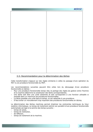 MERISE




      3-3- Recommandation pour la détermination des tâches

Cette transformation s’appuie sur des règles similaires à celles du passage d’une opération du
MCT à une procédure fonctionnelle du MOT.

Les recommandations suivantes peuvent être utiles lors du découpage d’une procédure
fonctionnelle en tâches :
- Pour une procédure fonctionnelle temps réel, le partage des règles de gestion entre l’homme
   et la machine détermine la constitution des tâche correspondantes.
- Une tâche doit être une unité cohérente et doit correspondre à une fonction utilisable si
   possible dans un maximum de procédures fonctionnelles
- La tâche possède une unité dans le temps, et est rattachée à une procédure.
- Il faut éviter un morcellement trop important des procédures fonctionnelles en tâches.

La détermination des tâches machines permet d’estimer les contraintes techniques du futur
système informatique. Le temps de traitement estimé non pondéré d’une procédure fonctionnelle
automatisée est égal à la somme des temps suivants :
- temps de saisie,
- temps de restitution,
- de réflexion,
- temps de traitement de la machine.




                                                                                  52
 