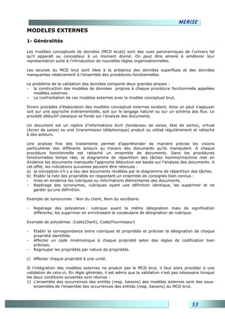 MERISE
MODELES EXTERNES
1- Généralités

Les modèles conceptuels de données (MCD bruts) sont des vues panoramiques de l’univers tel
qu’il apparaît au concepteur à un moment donné. On peut être amené à améliorer leur
représentation suite à l’introduction de nouvelles règles organisationnelles.

Les lacunes du MCD brut sont liées à la présence des données superflues et des données
manquantes relativement à l’ensemble des procédures fonctionnelles.

Le problème de la validation des données comporte deux grandes phases :
- la construction des modèles de données propres à chaque procédure fonctionnelle appelées
   modèles externes.
- La confrontation de ces modèles externes avec le modèle conceptuel brut.

Divers procèdes d’élaboration des modèles conceptuel externes existent. Ainsi on peut s’appuyer
soit sur une approche événementielle, soit sur le langage naturel ou sur un schéma des flux. Le
procédé déductif classique se fonde sur l’analyse des documents.

Un document est un repère d’informations écrit (bordereau de saisie, état de sortie), virtuel
(écran de saisie) ou oral (transmission téléphonique) produit ou utilisé régulièrement et rattaché
à des acteurs.

Une analyse fine des traitements permet d’appréhender de manière précise les visions
particulières des différents acteurs au travers des documents qu’ils manipulent. A chaque
procédure fonctionnelle est rattaché un ensemble de documents. Dans les procédures
fonctionnelles temps réel, le diagramme de répartition des tâches homme/machine met en
évidence les documents manipulés l’approche déductive est basée sur l’analyse des documents. A
cet effet, les indications suivantes peuvent être retenues :
a) la conception s’il y a lieu des documents révélées par le diagramme de répartition des tâches.
b) Etablir la liste des propriétés en respectant un ensemble de consignes bien connus :
- mise en évidence les rubriques ou informations élémentaires des documents.
- Repérage des synonymes, rubriques ayant une définition identique, les supprimer et ne
    garder qu’une définition.

Exemple de synonymes : Non du client, Nom du sociétaire.

-   Repérage des polysèmes : rubrique ayant la même désignation mais de signification
    différente, les supprimer en enrichissant le vocabulaire de désignation de rubrique.

Exemple de polysèmes :Code(Client), Code(Fournisseur)

-   Etablir la correspondance entre rubriques et propriétés et préciser la désignation de chaque
    propriété identifiée.
-   Affecter un code mnémonique à chaque propriété selon des règles de codification bien
    précises.
-   Regrouper les propriétés par nature de propriétés.

c) Affecter chaque propriété à une unité.

Si l’intégration des modèles externes ne produit pas le MCD brut, il faut alors procéder à une
validation de celui-ci. En règle générale, il est admis que la validation n’est pas nécessaire lorsque
les deux conditions suivantes sont réunies :
1) L’ensemble des occurrences des entités (resp. liaisons) des modèles externes sont des sous-
    ensembles de l’ensemble des occurrences des entités (resp. liaisons) du MCD brut.



                                                                                         53
 