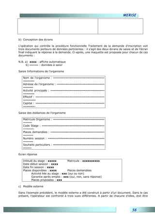 MERISE




b) Conception des écrans

L’opération qui contrôle la procédure fonctionnelle Traitement de la demande d’inscription voit
trois documents porteurs de données pertinentes : il s’agit des deux écrans de saisie et de l’écran
final indiquant la réponse à la demande. Ci-après, une maquette est proposée pour chacun de ces
documents :

N.B. a) xxxx : affiche automatique
      b) ------- : données à saisir

Saisie Informations de l’organisme

   Nom de l’organisme : -----------------------------------------
   ---------
   Adresse de l’organisme : --------------------------------------
   --------
   Activité principale : -------------------------------------------
   ---------
   Effectif : -------------------------------------------------------
   ----------
   Capital : -------------------------------------------------------
   ----------

Saisie des doléances de l’organisme

   Matricule Organisme : -----------------------------------------
   -------
   Code Stage : --------------------------------------------------
   ---------
   Places demandées : -------------------------------------------
   --------
   Numéro session : ---------------------------------------------
   --------
   Souhaits particuliers : -----------------------------------------
   -------

Ecran réponse

   Intitulé du stage : xxxxx           Matricule : xxxxxxxxxx
   Date début session : xxxx
   Date fin session : xxxx
   Places disponibles : xxxx           Places demandées
          Activité liée au stage : xxx (oui ou non)
          Garantie après emploi : xxx (oui, non, sans réponse)
          Places proposées : xxx

c) Modèle externe

Dans l’exemple précédent, le modèle externe a été construit à partir d’un document. Dans le cas
présent, l’opérateur est confronté à trois vues différentes. A partir de chacune d’elles, doit être




                                                                                      56
 