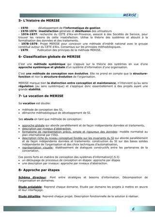 MERISE
5- L’histoire de MERISE

- 1970:         développement de l’informatique de gestion
- 1970-1974: insatisfaction générale et désillusion des utilisateurs
- 1974-1977: recherche du CETE d’Aix-en-Provence, associé à des Sociétés de Service, pour
trouver les raisons de cette insatisfaction. Utilise la théorie des systèmes et aboutit à la
formalisation des données et des traitements.
- 1978-1979: Projet MERISE pour concevoir une méthode d’intérêt national avec le groupe
constitué autour du CETE d’Aix. Consensus sur les principes méthodologiques.
- 1979:        Publication des principes de la méthode MERISE.

6- Classification globale de MERISE

C’est une méthode systémique qui s’appuie sur la théorie des systèmes en vue d’une
approche systémique et globale d’un système d’information d’une organisation.

C’est une méthode de conception non évolutive. Elle ne prend en compte que la structure-
fonction et non la structure-évolution de l’organisation.

MERISE marque bien la distinction entre conception et maintenance, n’intervient qu’au sens
régulation (au sens systémique) et s’applique donc essentiellement à des projets ayant une
grande stabilité.

7- La vocation de MERISE

Sa vocation est double:

• méthode de conception des SI,
• démarche méthodologique de développement de SI.

Ses atouts en tant que méthode de conception:

• approche globale qui aborde parallèlement et de façon indépendante données et traitements,
• description par niveaux d’abstraction,
• formalisme de représentation précis, simple et rigoureux des données: modèle normalisé au
  plan international par l’ISO.
• description riche du niveau conceptuel fondée sur les invariants du SI qui aborde parallèlement
  et de façon indépendante données et traitements: construction du SI sur des bases solides
  indépendante de l’organisation et des choix techniques d’automatisation,
• représentation visuelle: établissement de dialogues constructifs entre les partenaires de la
  concertation.

Ces points forts en matière de conception des systèmes d’information(C.S.I):
• un découpage de processus de conception en étapes: approche par étapes
• une description par niveaux: approche par niveaux d’abstraction.

8- Approche par étapes

Schéma directeur: Pont        entre   stratégies   et   besoins   d’information.   Décomposition   de
l’organisation en domaines.

Etude préalable: Reprend chaque domaine. Etudie par domaine les projets à mettre en œuvre
et leur interfaçage.

Etude détaillée: Reprend chaque projet. Description fonctionnelle de la solution à réaliser.




                                                                                         6
 
