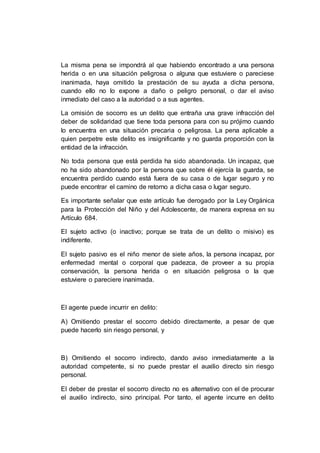 La misma pena se impondrá al que habiendo encontrado a una persona
herida o en una situación peligrosa o alguna que estuviere o pareciese
inanimada, haya omitido la prestación de su ayuda a dicha persona,
cuando ello no lo expone a daño o peligro personal, o dar el aviso
inmediato del caso a la autoridad o a sus agentes.
La omisión de socorro es un delito que entraña una grave infracción del
deber de solidaridad que tiene toda persona para con su prójimo cuando
lo encuentra en una situación precaria o peligrosa. La pena aplicable a
quien perpetre este delito es insignificante y no guarda proporción con la
entidad de la infracción.
No toda persona que está perdida ha sido abandonada. Un incapaz, que
no ha sido abandonado por la persona que sobre él ejercía la guarda, se
encuentra perdido cuando está fuera de su casa o de lugar seguro y no
puede encontrar el camino de retorno a dicha casa o lugar seguro.
Es importante señalar que este artículo fue derogado por la Ley Orgánica
para la Protección del Niño y del Adolescente, de manera expresa en su
Artículo 684.
El sujeto activo (o inactivo; porque se trata de un delito o misivo) es
indiferente.
El sujeto pasivo es el niño menor de siete años, la persona incapaz, por
enfermedad mental o corporal que padezca, de proveer a su propia
conservación, la persona herida o en situación peligrosa o la que
estuviere o pareciere inanimada.
El agente puede incurrir en delito:
A) Omitiendo prestar el socorro debido directamente, a pesar de que
puede hacerlo sin riesgo personal, y
B) Omitiendo el socorro indirecto, dando aviso inmediatamente a la
autoridad competente, si no puede prestar el auxilio directo sin riesgo
personal.
El deber de prestar el socorro directo no es alternativo con el de procurar
el auxilio indirecto, sino principal. Por tanto, el agente incurre en delito
 