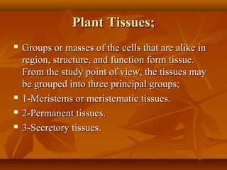 Plant Tissues;Plant Tissues;
 Groups or masses of the cells that are alike inGroups or masses of the cells that are alike in
region, structure, and function form tissue.region, structure, and function form tissue.
From the study point of view, the tissues mayFrom the study point of view, the tissues may
be grouped into three principal groups;be grouped into three principal groups;
 1-Meristems or meristematic tissues.1-Meristems or meristematic tissues.
 2-Permanent tissues.2-Permanent tissues.
 3-Secretory tissues.3-Secretory tissues.
 