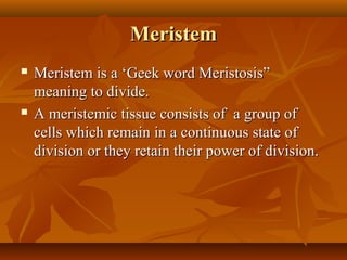 MeristemMeristem
 Meristem is a ‘Geek word Meristosis”Meristem is a ‘Geek word Meristosis”
meaning to divide.meaning to divide.
 A meristemic tissue consists of a group ofA meristemic tissue consists of a group of
cells which remain in a continuous state ofcells which remain in a continuous state of
division or they retain their power of division.division or they retain their power of division.
 