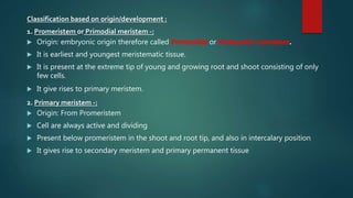 Classification based on origin/development :
1. Promeristem or Primodial meristem -:
 Origin: embryonic origin therefore called Primordial or Embryonic meristem.
 It is earliest and youngest meristematic tissue.
 It is present at the extreme tip of young and growing root and shoot consisting of only
few cells.
 It give rises to primary meristem.
2. Primary meristem -:
 Origin: From Promeristem
 Cell are always active and dividing
 Present below promeristem in the shoot and root tip, and also in intercalary position
 It gives rise to secondary meristem and primary permanent tissue
 