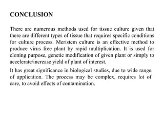 CONCLUSION
There are numerous methods used for tissue culture given that
there are different types of tissue that requires specific conditions
for culture process. Meristem culture is an effective method to
produce virus free plant by rapid multiplication. It is used for
cloning purpose, genetic modification of given plant or simply to
accelerate/increase yield of plant of interest.
It has great significance in biological studies, due to wide range
of application. The process may be complex, requires lot of
care, to avoid effects of contamination.
 