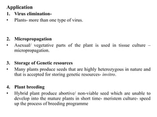 Application
1. Virus elimination-
• Plants- more than one type of virus.
2. Micropropagation
• Asexual/ vegetative parts of the plant is used in tissue culture –
micropropagation.
3. Storage of Genetic resources
• Many plants produce seeds that are highly heterozygous in nature and
that is accepted for storing genetic resources- invitro.
4. Plant breeding
• Hybrid plant produce abortive/ non-viable seed which are unable to
develop into the mature plants in short time- meristem culture- speed
up the process of breeding programme
 