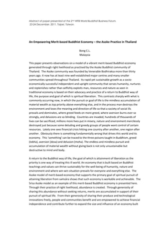 Abstract of paper presented at the 2nd WFB World Buddhist Business Forum,
23-24 December, 2011, Taipei, Taiwan.




An Empowering Merit-based Buddhist Economy – the Asoke Practice in Thailand

                                           Bong C.L.
                                           Malaysia

This paper presents observations on a model of a vibrant merit-based Buddhist economy
generated through right livelihood as practised by the Asoke Buddhist community of
Thailand. The Asoke community was founded by Venerable Bodhiraksa more than thirty
years ago. It now has at least nine well-established major centres and many smaller
communities spread throughout Thailand. Its rapid yet sustainable growth as a socio-
economically successful independent and upright community that serves humanity, nurtures
and replenishes rather than selfishly exploits man, resources and nature as seen in
traditional economy is based on their advocacy and practice of a return to Buddhist way of
life, the purpose and goal of which is spiritual liberation. This contrasts sharply with what is
commonly occurring now, in which the pursuit or goal of life is the mindless accumulation of
material wealth as top priority above everything else, and in the process man destroys the
environment and loses the meaning and direction of life so that a society of social ills
prevails and dominates, where greed feeds on more greed, where aversion burns ever so
strongly, and delusions are so blinding. Countries are invaded, hundreds of thousands of
lives can be sacrificed, millions more lives put in misery, nature and environment mercilessly
destroyed just because some deluding and greedy groups of people want control of certain
resources. Lately one sees financial crisis hitting one country after another, one region after
another. Obviously there is something fundamentally wrong that drives this world and its
economy. This ‘something’ can be traced to the three poisons taught in Buddhism, greed
(lobha), aversion (dosa) and delusion (moha). The endless and mindless pursuit and
accumulation of material wealth without giving back is not only unsustainable but
destructive to mind and body.

A return to the Buddhist way of life, the goal of which is attainment of liberation as the
priority is one way of treating this ill world. An economy that is built based on Buddhist
teachings and values can thrive sustainably for the well-being of humanity, nature and
environment and where win-win situation prevails for everyone and everything else. The
Asoke model of merit-based economy that supports the primary goal of spiritual pursuit of
attaining liberation from saṁsāra shows that such economy is workable and achievable. The
Srisa Asoke model as an example of this merit-based Buddhist economy is presented here.
Through their practice of right livelihood, abundance is created. Through generosity of
sharing this abundance without seeking returns, merits are accumulated in support of their
pursuit of spiritual life. From their generosity of sharing their produce and technological
innovations freely, people and communities benefit and are empowered to achieve financial
independence and contribute further to expand the size and influence of an economy built
 