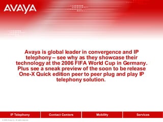 Avaya is global leader in convergence and IP telephony – see why as they showcase their technology at the 2006 FIFA World Cup in Germany. Plus see a sneak preview of the soon to be release One-X Quick edition peer to peer plug and play IP telephony solution.  