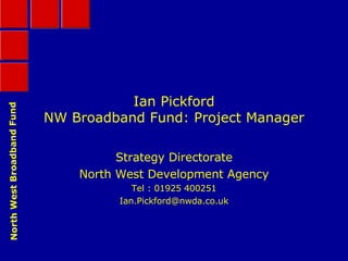 Ian Pickford NW Broadband Fund: Project Manager Strategy Directorate North West Development Agency Tel : 01925 400251 [email_address] 