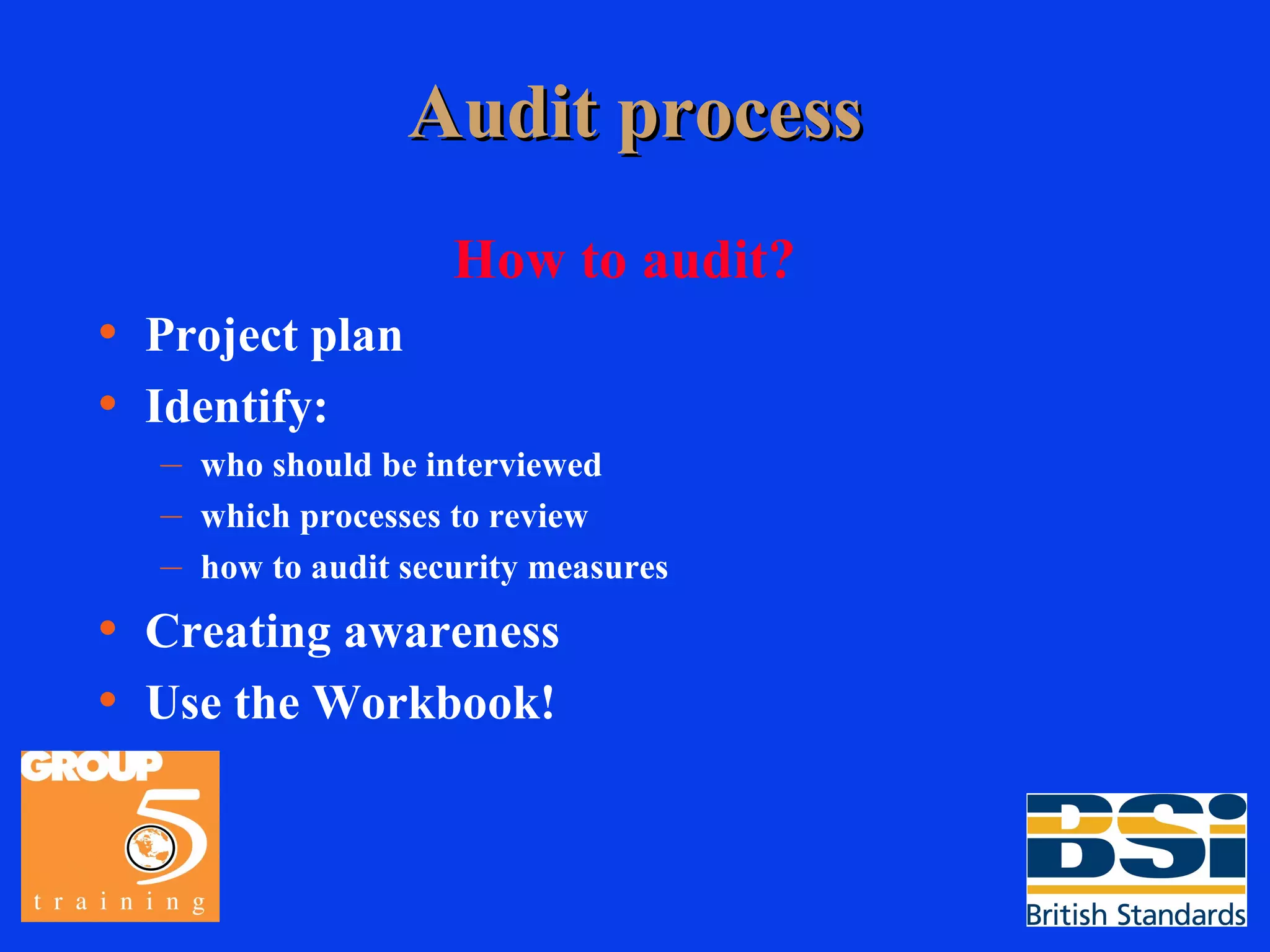 Audit process How to audit? Project plan Identify: who should be interviewed which processes to review how to audit security measures Creating awareness Use the Workbook! 