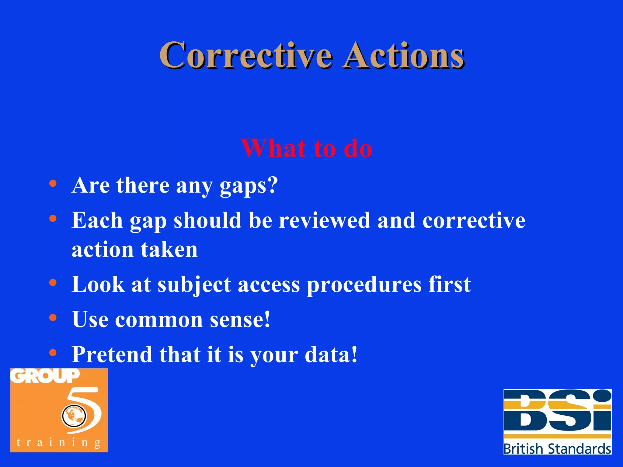 Corrective Actions What to do Are there any gaps? Each gap should be reviewed and corrective action taken Look at subject access procedures first Use common sense! Pretend that it is your data! 