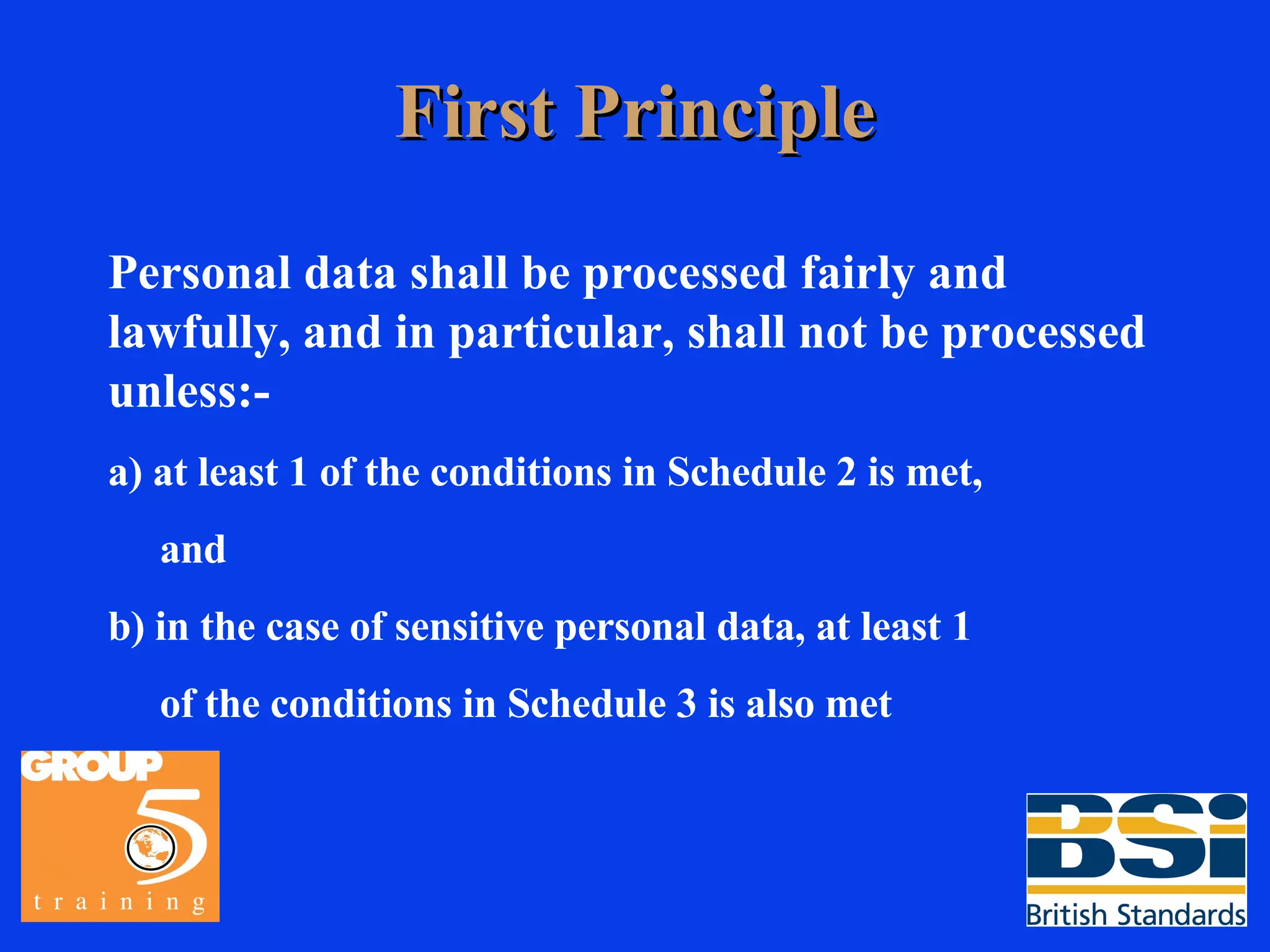 First Principle Personal data shall be processed fairly and lawfully, and in particular, shall not be processed unless:- a) at least 1 of the conditions in Schedule 2 is met, and b) in the case of sensitive personal data, at least 1 of the conditions in Schedule 3 is also met 