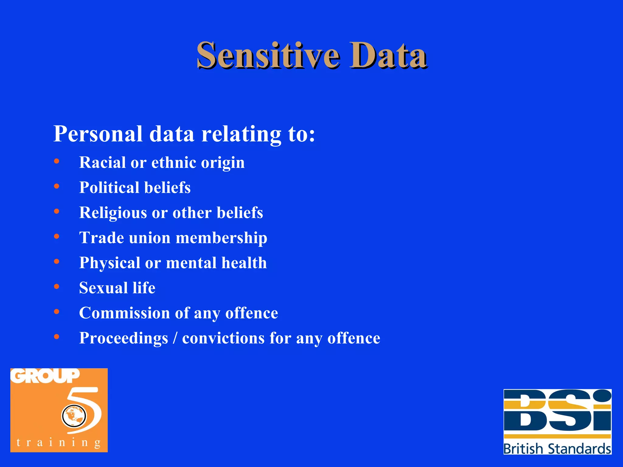 Sensitive Data Personal data relating to: Racial or ethnic origin Political beliefs Religious or other beliefs Trade union membership Physical or mental health Sexual life Commission of any offence Proceedings / convictions for any offence 