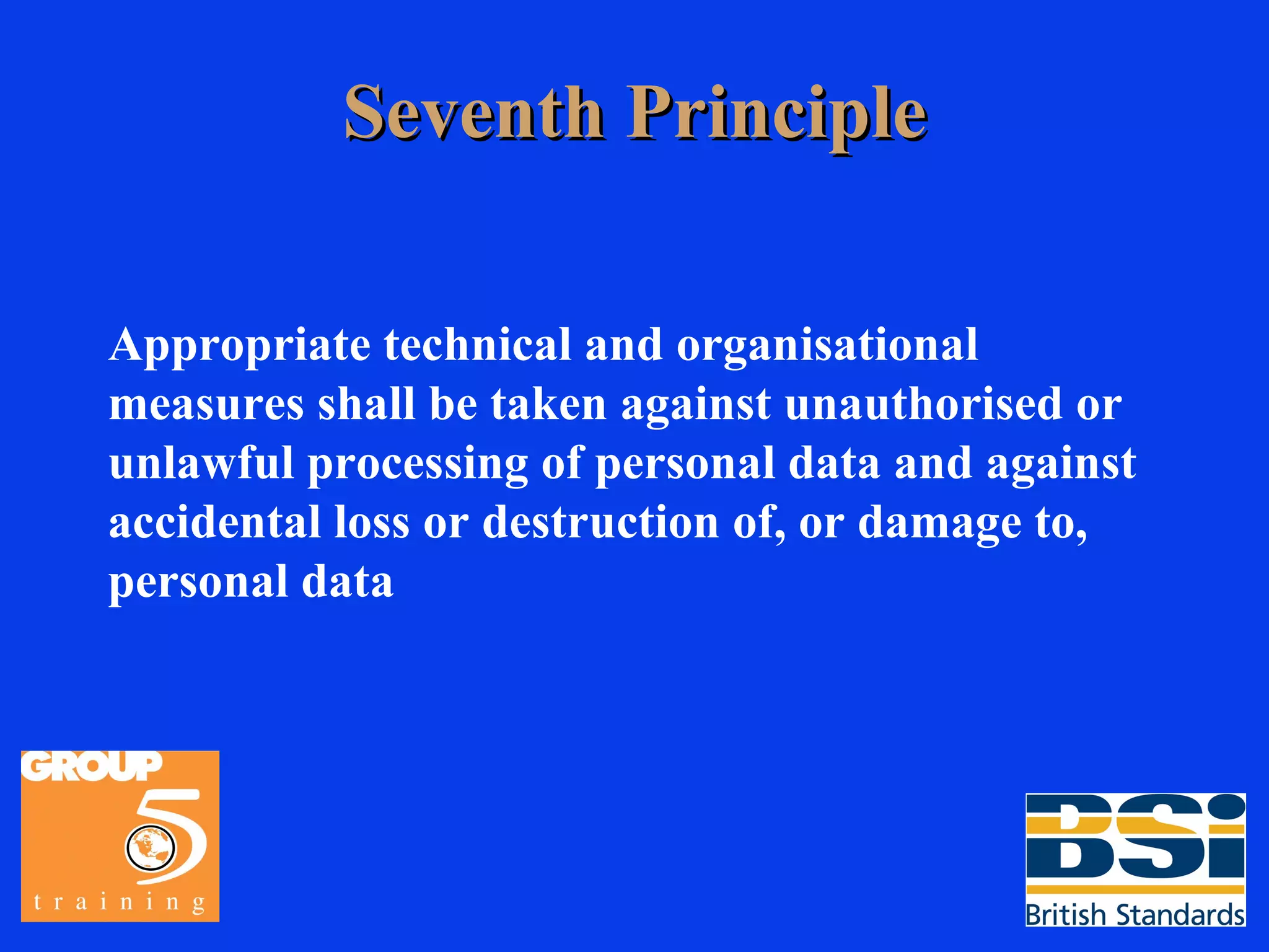 Seventh Principle Appropriate technical and organisational measures shall be taken against unauthorised or unlawful processing of personal data and against accidental loss or destruction of, or damage to, personal data 