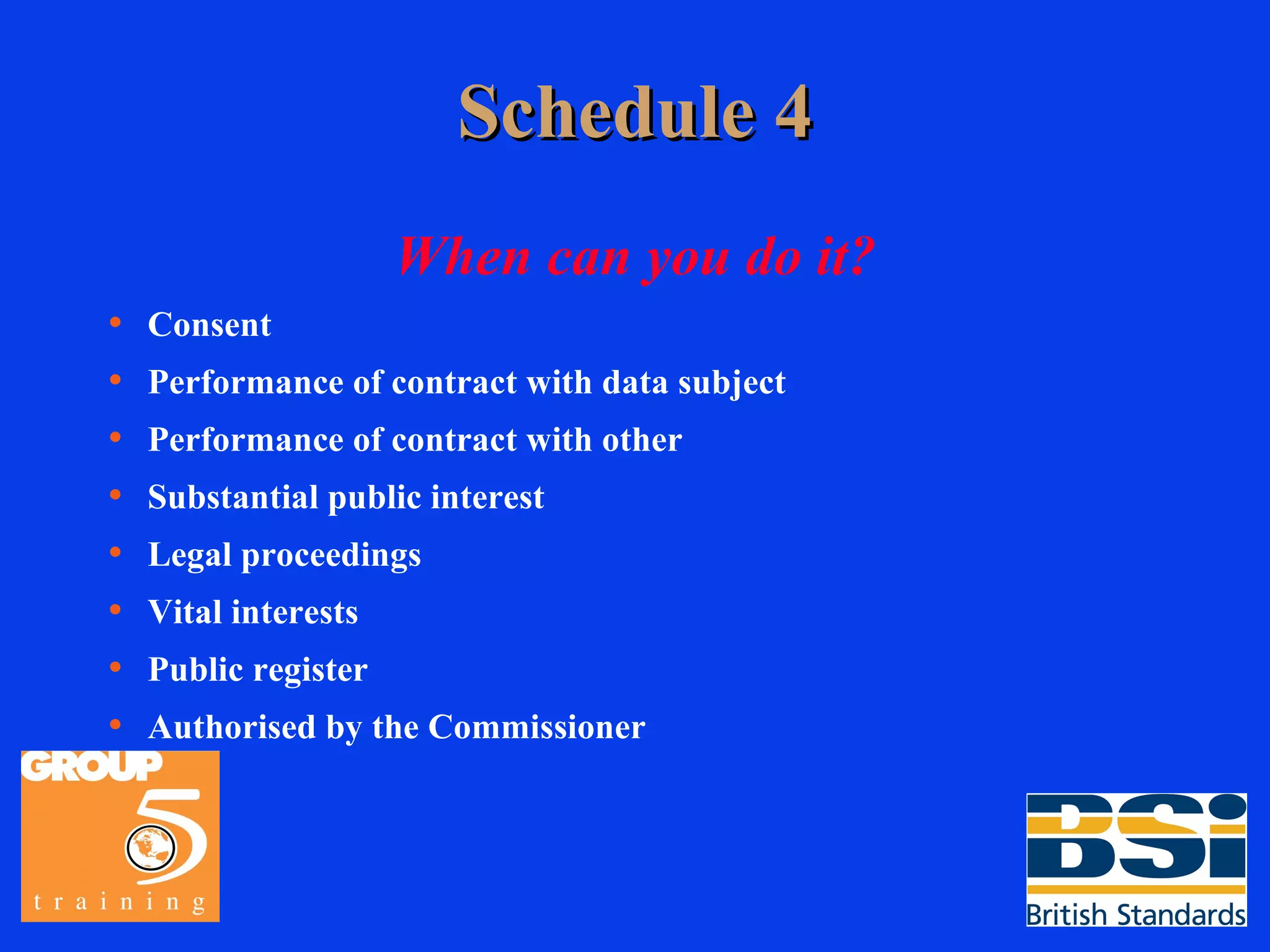 Schedule 4 When can you do it? Consent Performance of contract with data subject Performance of contract with other Substantial public interest Legal proceedings Vital interests Public register Authorised by the Commissioner 