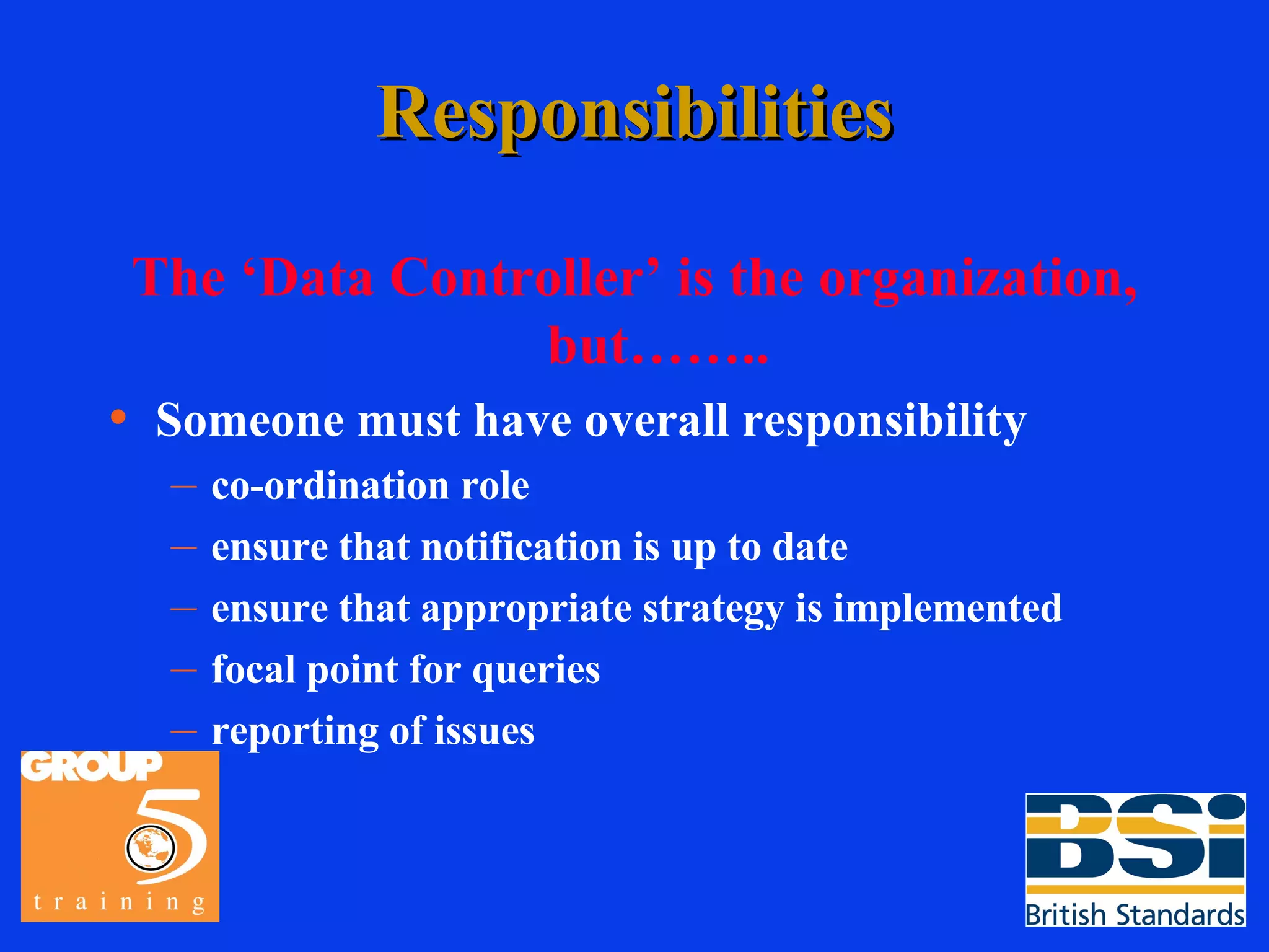 Responsibilities The ‘Data Controller’ is the organization, but…….. Someone must have overall responsibility co-ordination role ensure that notification is up to date ensure that appropriate strategy is implemented focal point for queries reporting of issues 