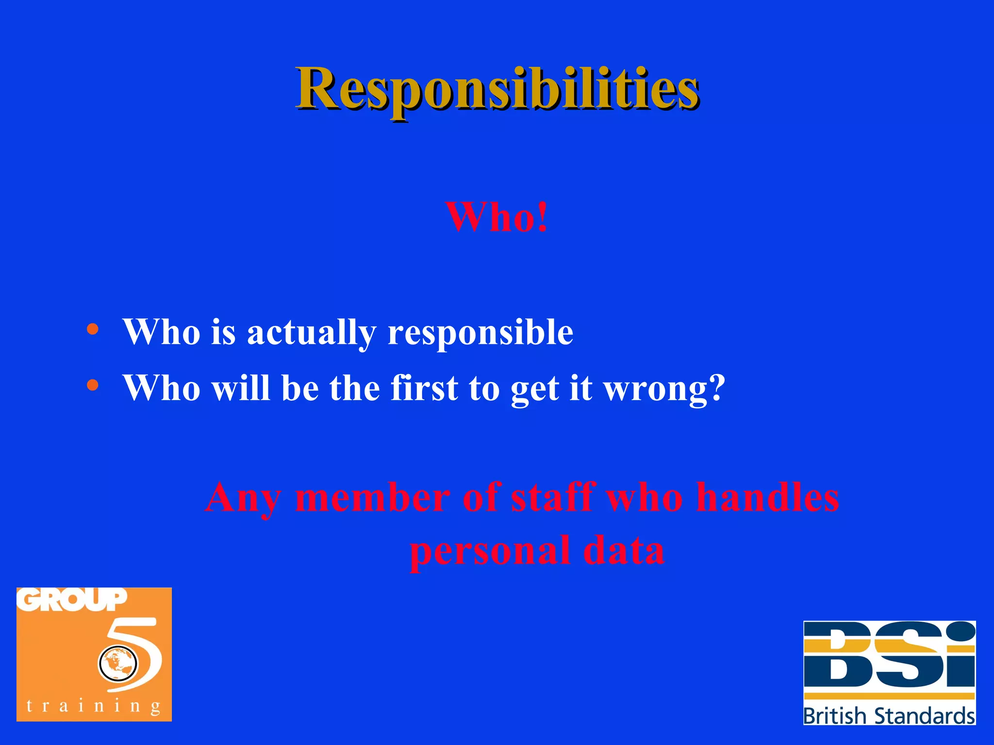 Responsibilities Who! Who is actually responsible Who will be the first to get it wrong? Any member of staff who handles personal data 
