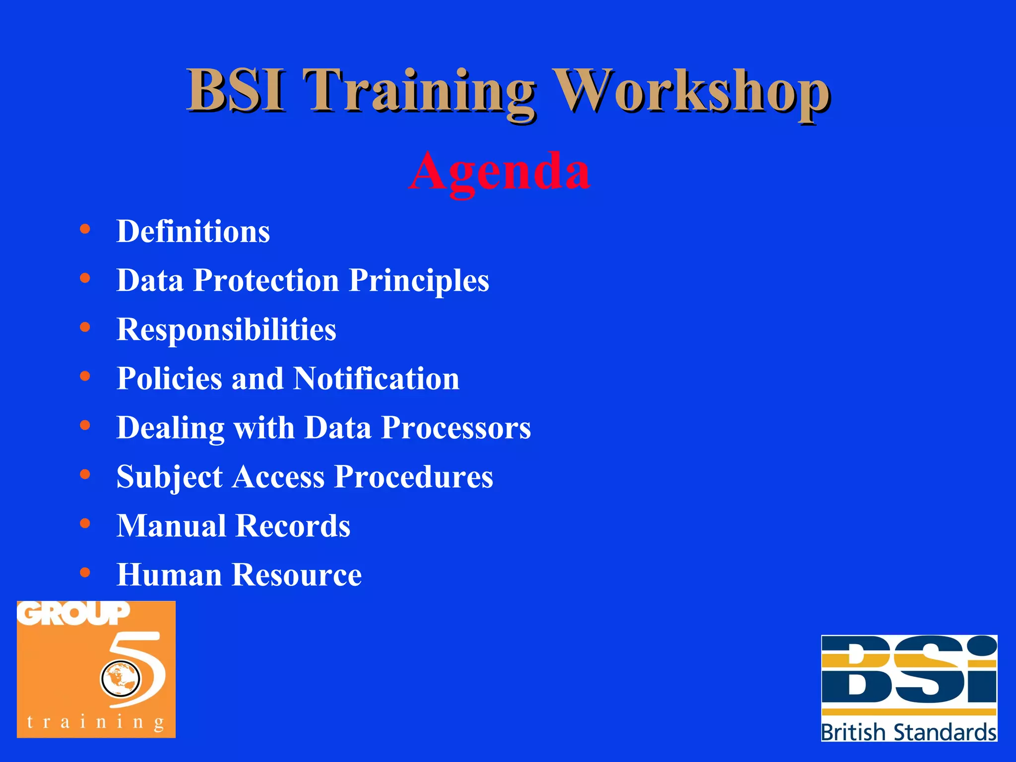 BSI Training Workshop Agenda Definitions Data Protection Principles Responsibilities Policies and Notification Dealing with Data Processors Subject Access Procedures Manual Records Human Resource 