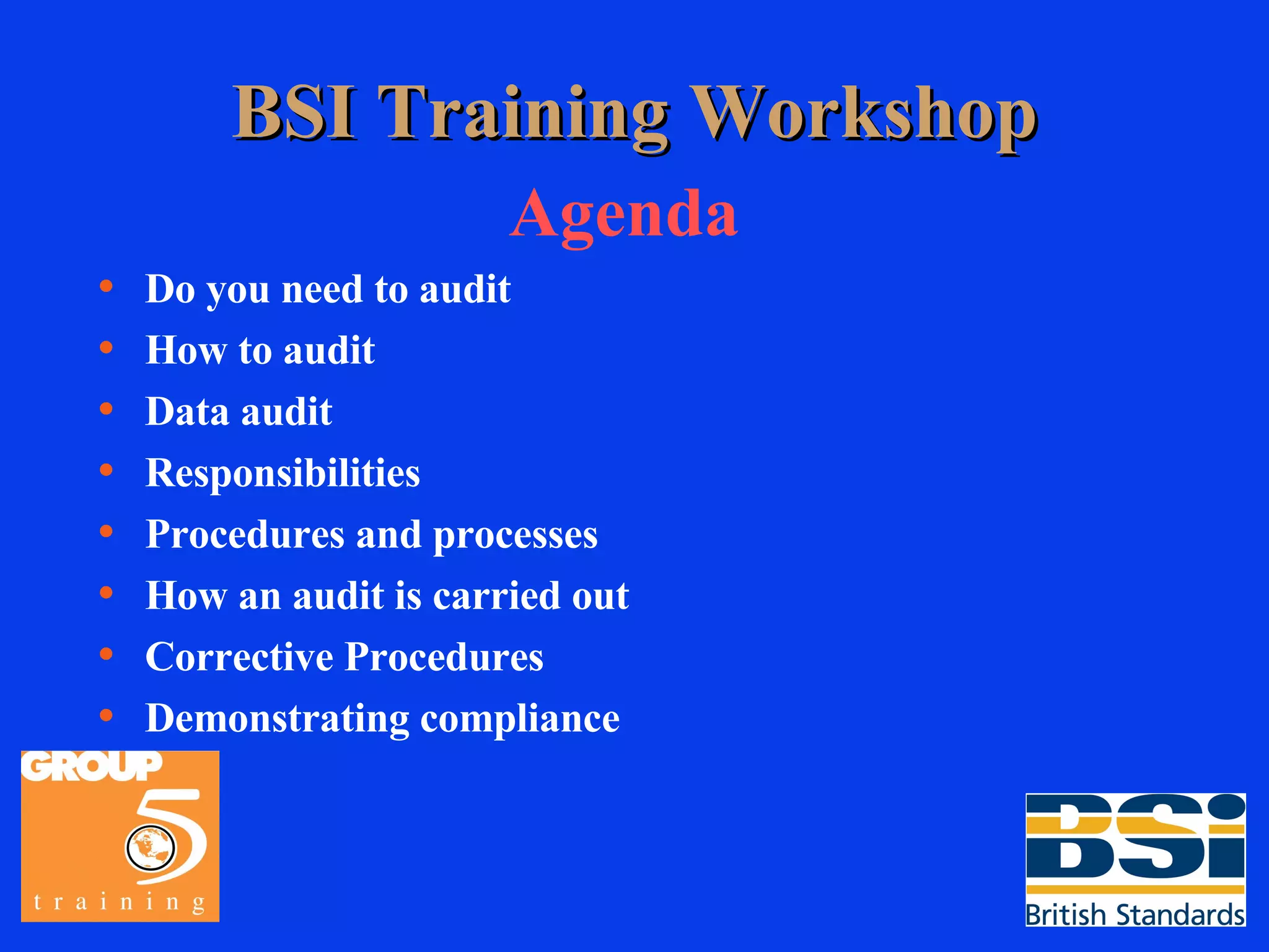 BSI Training Workshop Agenda Do you need to audit How to audit Data audit Responsibilities Procedures and processes How an audit is carried out Corrective Procedures Demonstrating compliance 