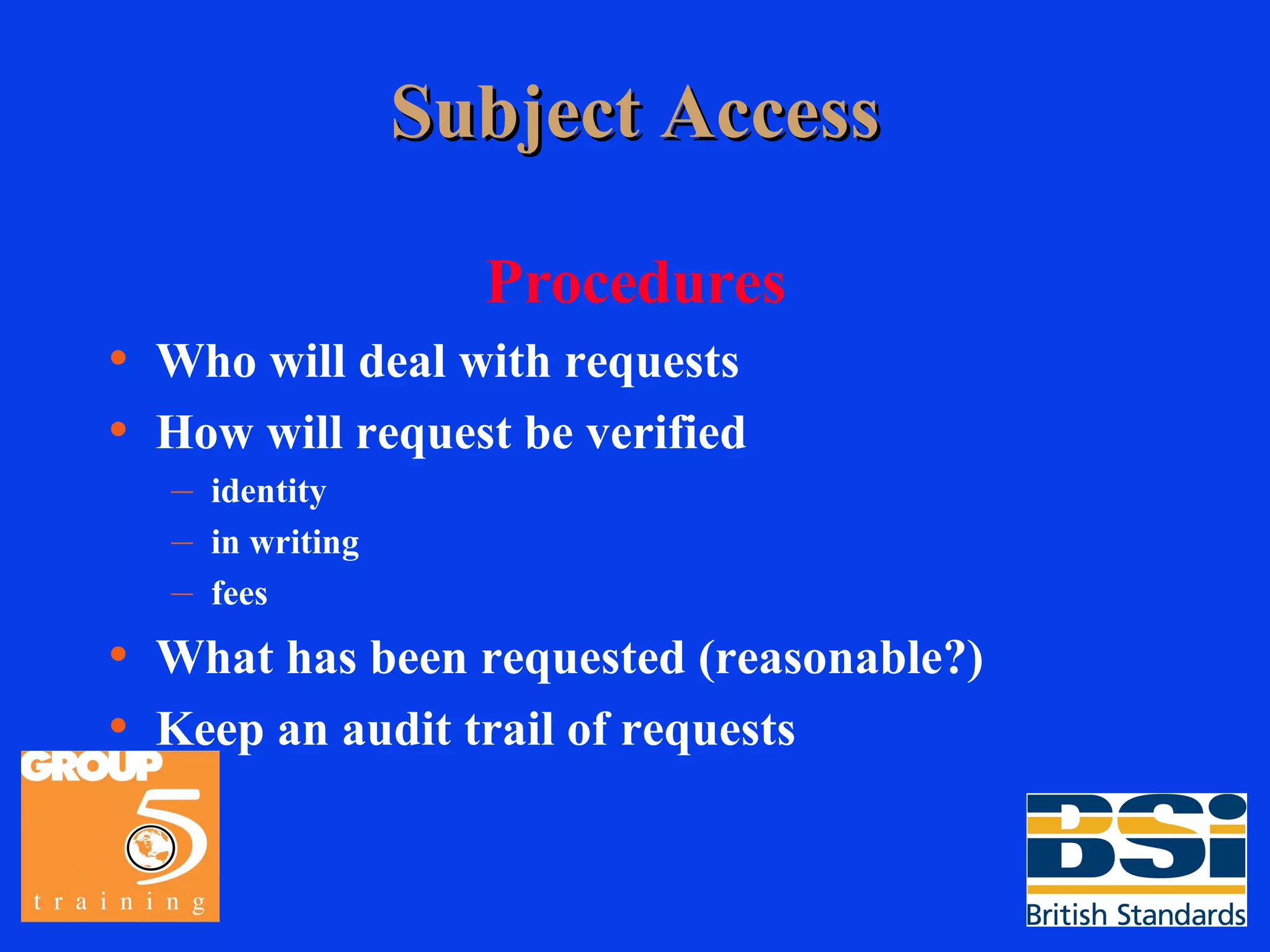 Subject Access Procedures Who will deal with requests How will request be verified identity in writing fees What has been requested (reasonable?) Keep an audit trail of requests 