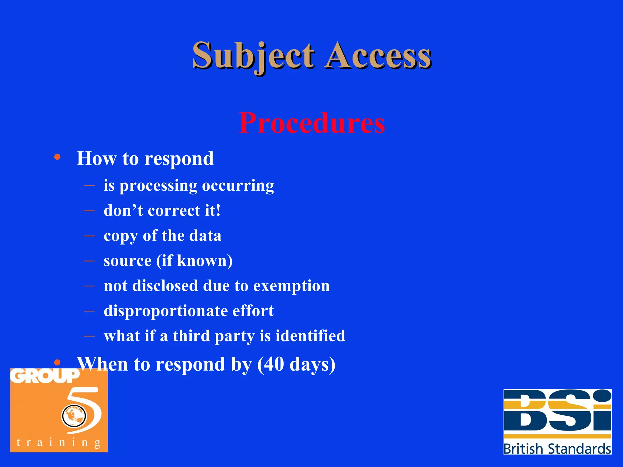 Subject Access Procedures How to respond is processing occurring don’t correct it! copy of the data source (if known) not disclosed due to exemption disproportionate effort what if a third party is identified When to respond by (40 days) 