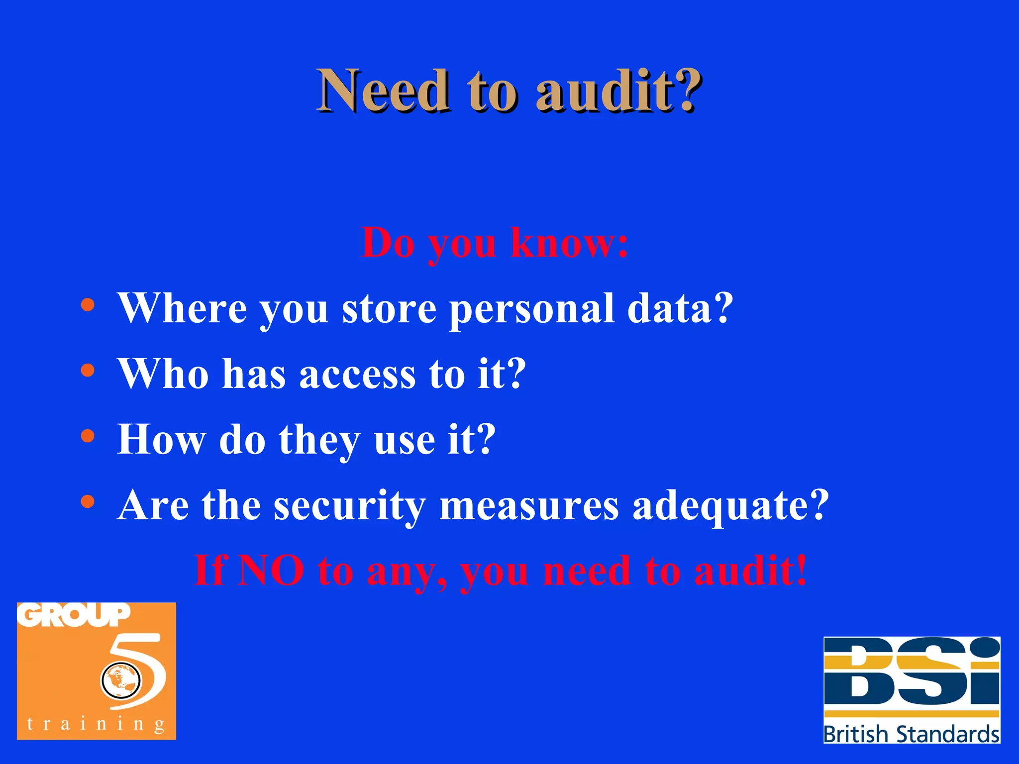 Need to audit? Do you know:   Where you store personal data? Who has access to it? How do they use it? Are the security measures adequate? If NO to any, you need to audit! 